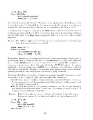 select ∗ from EMP
where DEPTNO in
(select DEPTNO from DEPT
where LOC = ’BOSTON’);
The subquery retrieves only one value (the number of the department located in Boston). Thus
it is possible to use “=” instead of in. As long as the result of a subquery is not known in
advance, i.e., whether it is a single value or a set, it is advisable to use the in operator.
A subquery may use again a subquery in its where clause. Thus conditions can be nested
arbitrarily. An important class of subqueries are those that refer to its surrounding (sub)query
and the tables listed in the from clause, respectively. Such type of queries is called correlated
subqueries.
Example: List all those employees who are working in the same department as their manager
(note that components in [ ] are optional:
select ∗ from EMP E1
where DEPTNO in
(select DEPTNO from EMP [E]
where [E.]EMPNO = E1.MGR);
Explanation: The subquery in this example is related to its surrounding query since it refers to
the column E1.MGR. A tuple is selected from the table EMP (E1) for the query result if the value
for the column DEPTNO occurs in the set of values select in the subquery. One can think of the
evaluation of this query as follows: For each tuple in the table E1, the subquery is evaluated
individually. If the condition where DEPTNO in . . . evaluates to true, this tuple is selected.
Note that an alias for the table EMP in the subquery is not necessary since columns without a
preceding alias listed there always refer to the innermost query and tables.
Conditions of the form expression comparison operator [any|all] subquery are used
to compare a given expression with each value selected by subquery.
• For the clause any, the condition evaluates to true if there exists at least on row selected
by the subquery for which the comparison holds. If the subquery yields an empty result
set, the condition is not satisﬁed.
• For the clause all, in contrast, the condition evaluates to true if for all rows selected by
the subquery the comparison holds. In this case the condition evaluates to true if the
subquery does not yield any row or value.
Example: Retrieve all employees who are working in department 10 and who earn at
least as much as any (i.e., at least one) employee working in department 30:
select ∗ from EMP
where SAL = any
(select SAL from EMP
where DEPTNO = 30)
and DEPTNO = 10;
14
 