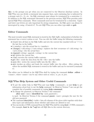 SQL is the prompt you get when you are connected to the Oracle database system. In
SQL*Plus you can divide a statement into separate lines, each continuing line is indicated by
a prompt such 2, 3 etc. An SQL statement must always be terminated by a semicolon (;).
In addition to the SQL statements discussed in the previous section, SQL*Plus provides some
special SQL*Plus commands. These commands need not be terminated by a semicolon. Upper
and lower case letters are only important for string comparisons. An SQL query can always be
interrupted by using ControlC. To exit SQL*Plus you can either type exit or quit.
Editor Commands
The most recently issued SQL statement is stored in the SQL buﬀer, independent of whether the
statement has a correct syntax or not. You can edit the buﬀer using the following commands:
• l[ist] lists all lines in the SQL buﬀer and sets the current line (marked with an ”∗”) to
the last line in the buﬀer.
• lnumber sets the actual line to number
• c[hange]/old string/new string replaces the ﬁrst occurrence of old string by
new string (for the actual line)
• a[ppend]string appends string to the current line
• del deletes the current line
• r[un] executes the current buﬀer contents
• getﬁle reads the data from the ﬁle ﬁle into the buﬀer
• saveﬁle writes the current buﬀer into the ﬁle ﬁle
• edit invokes an editor and loads the current buﬀer into the editor. After exiting the
editor the modiﬁed SQL statement is stored in the buﬀer and can be executed (command
r).
The editor can be deﬁned in the SQL*Plus shell by typing the command deﬁne editor =
name, where name can be any editor such as emacs, vi, joe, or jove.
SQL*Plus Help System and Other Useful Commands
• To get the online help in SQL*Plus just type help command, or just help to get
information about how to use the help command. In Oracle Version 7 one can get the
complete list of possible commands by typing help command.
• To change the password, in Oracle Version 7 the command
alter user user identiﬁed by new password;
is used. In Oracle Version 8 the command passw user prompts the user for the
old/new password.
• The command desc[ribe] table lists all columns of the given table together with their
data types and information about whether null values are allowed or not.
• You can invoke a UNIX command from the SQL*Plus shell by using host UNIX command.
For example, host ls -la *.sql lists all SQL ﬁles in the current directory.
21
 