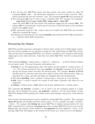 • You can log your SQL*Plus session and thus queries and query results by using the
command spool ﬁle. All information displayed on screen is then stored in ﬁle
which automatically gets the extension .lst. The command spool oﬀ turns spooling oﬀ.
• The command copy can be used to copy a complete table. For example, the command
copy from scott/tiger create EMPL using select ∗ from EMP;
copies the table EMP of the user scott with password tiger into the relation EMPL. The
relation EMP is automatically created and its structure is derived based on the attributes
listed in the select clause.
• SQL commands saved in a ﬁle name.sql can be loaded into SQL*Plus and executed
using the command @name.
• Comments are introduced by the clause rem[ark] (only allowed between SQL statements),
or - - (allowed within SQL statements).
Formatting the Output
SQL*Plus provides numerous commands to format query results and to build simple reports.
For this, format variables are set and these settings are only valid during the SQL*Plus session.
They get lost after terminating SQL*Plus. It is, however, possible to save settings in a ﬁle named
login.sql in your home directory. Each time you invoke SQL*Plus this ﬁle is automatically
loaded.
The command column column name option 1 option 2 . . . is used to format columns
of your query result. The most frequently used options are:
• format An For alphanumeric data, this option sets the length of column name to
n. For columns having the data type number, the format command can be used to
specify the format before and after the decimal point. For example, format 99,999.99
speciﬁes that if a value has more than three digits in front of the decimal point, digits are
separated by a colon, and only two digits are displayed after the decimal point.
• The option heading text relabels column name and gives it a new heading.
• null text is used to specify the output of null values (typically, null values are not
displayed).
• column column name clear deletes the format deﬁnitions for column name.
The command set linesize number can be used to set the maximum length of a single
line that can be displayed on screen. set pagesize number sets the total number of lines
SQL*Plus displays before printing the column names and headings, respectively, of the selected
rows.
Several other formatting features can be enabled by setting SQL*Plus variables. The command
show all displays all variables and their current values. To set a variable, type set variable
value. For example, set timing on causes SQL*Plus to display timing statistics for each
SQL command that is executed. set pause on [text] makes SQL*Plus wait for you to press
Return after the number of lines deﬁned by set pagesize has been displayed. text is the
message SQL*Plus will display at the bottom of the screen as it waits for you to hit Return.
22
 