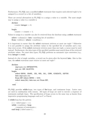 Furthermore, PL/SQL uses a modiﬁed select statement that requires each selected tuple to be
assigned to a record (or a list of variables).
There are several alternatives in PL/SQL to a assign a value to a variable. The most simple
way to assign a value to a variable is
declare
counter integer := 0;
. . .
begin
counter := counter + 1;
Values to assign to a variable can also be retrieved from the database using a select statement
select column(s) into matching list of variables
from table(s) where condition;
It is important to ensure that the select statement retrieves at most one tuple ! Otherwise
it is not possible to assign the attribute values to the speciﬁed list of variables and a run-
time error occurs. If the select statement retrieves more than one tuple, a cursor must be used
instead. Furthermore, the data types of the speciﬁed variables must match those of the retrieved
attribute values. For most data types, PL/SQL performs an automatic type conversion (e.g.,
from integer to real).
Instead of a list of single variables, a record can be given after the keyword into. Also in this
case, the select statement must retrieve at most one tuple !
declare
employee rec EMP%ROWTYPE;
max sal EMP.SAL%TYPE;
begin
select EMPNO, ENAME, JOB, MGR, SAL, COMM, HIREDATE, DEPTNO
into employee rec
from EMP where EMPNO = 5698;
select max(SAL) into max sal from EMP;
. . .
end;
PL/SQL provides while-loops, two types of for-loops, and continuous loops. Latter ones
are used in combination with cursors. All types of loops are used to execute a sequence of
statements multiple times. The speciﬁcation of loops occurs in the same way as known from
imperative programming languages such as C or Pascal.
A while-loop has the pattern
[ label name ]
while condition loop
sequence of statements;
end loop [label name] ;
29
 