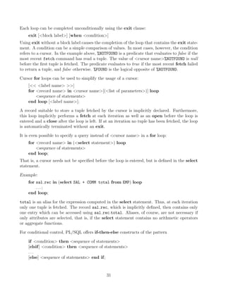 Each loop can be completed unconditionally using the exit clause:
exit [block label] [when condition]
Using exit without a block label causes the completion of the loop that contains the exit state-
ment. A condition can be a simple comparison of values. In most cases, however, the condition
refers to a cursor. In the example above, %NOTFOUND is a predicate that evaluates to false if the
most recent fetch command has read a tuple. The value of cursor name%NOTFOUND is null
before the ﬁrst tuple is fetched. The predicate evaluates to true if the most recent fetch failed
to return a tuple, and false otherwise. %FOUND is the logical opposite of %NOTFOUND.
Cursor for loops can be used to simplify the usage of a cursor:
[ label name ]
for record name in cursor name[(list of parameters)] loop
sequence of statements
end loop [label name];
A record suitable to store a tuple fetched by the cursor is implicitly declared. Furthermore,
this loop implicitly performs a fetch at each iteration as well as an open before the loop is
entered and a close after the loop is left. If at an iteration no tuple has been fetched, the loop
is automatically terminated without an exit.
It is even possible to specify a query instead of cursor name in a for loop:
for record name in (select statement) loop
sequence of statements
end loop;
That is, a cursor needs not be speciﬁed before the loop is entered, but is deﬁned in the select
statement.
Example:
for sal rec in (select SAL + COMM total from EMP) loop
. . . ;
end loop;
total is an alias for the expression computed in the select statement. Thus, at each iteration
only one tuple is fetched. The record sal rec, which is implicitly deﬁned, then contains only
one entry which can be accessed using sal rec.total. Aliases, of course, are not necessary if
only attributes are selected, that is, if the select statement contains no arithmetic operators
or aggregate functions.
For conditional control, PL/SQL oﬀers if-then-else constructs of the pattern
if condition then sequence of statements
[elsif] condition then sequence of statements
. . .
[else] sequence of statements end if;
31
 