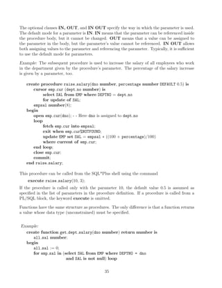 The optional clauses IN, OUT, and IN OUT specify the way in which the parameter is used.
The default mode for a parameter is IN. IN means that the parameter can be referenced inside
the procedure body, but it cannot be changed. OUT means that a value can be assigned to
the parameter in the body, but the parameter’s value cannot be referenced. IN OUT allows
both assigning values to the parameter and referencing the parameter. Typically, it is suﬃcient
to use the default mode for parameters.
Example: The subsequent procedure is used to increase the salary of all employees who work
in the department given by the procedure’s parameter. The percentage of the salary increase
is given by a parameter, too.
create procedure raise salary(dno number, percentage number DEFAULT 0.5) is
cursor emp cur (dept no number) is
select SAL from EMP where DEPTNO = dept no
for update of SAL;
empsal number(8);
begin
open emp cur(dno); - - Here dno is assigned to dept no
loop
fetch emp cur into empsal;
exit when emp cur%NOTFOUND;
update EMP set SAL = empsal ∗ ((100 + percentage)/100)
where current of emp cur;
end loop;
close emp cur;
commit;
end raise salary;
This procedure can be called from the SQL*Plus shell using the command
execute raise salary(10, 3);
If the procedure is called only with the parameter 10, the default value 0.5 is assumed as
speciﬁed in the list of parameters in the procedure deﬁnition. If a procedure is called from a
PL/SQL block, the keyword execute is omitted.
Functions have the same structure as procedures. The only diﬀerence is that a function returns
a value whose data type (unconstrained) must be speciﬁed.
Example:
create function get dept salary(dno number) return number is
all sal number;
begin
all sal := 0;
for emp sal in (select SAL from EMP where DEPTNO = dno
and SAL is not null) loop
35
 
