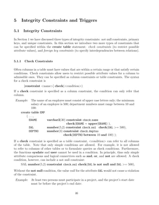 5 Integrity Constraints and Triggers
5.1 Integrity Constraints
In Section 1 we have discussed three types of integrity constraints: not null constraints, primary
keys, and unique constraints. In this section we introduce two more types of constraints that
can be speciﬁed within the create table statement: check constraints (to restrict possible
attribute values), and foreign key constraints (to specify interdependencies between relations).
5.1.1 Check Constraints
Often columns in a table must have values that are within a certain range or that satisfy certain
conditions. Check constraints allow users to restrict possible attribute values for a column to
admissible ones. They can be speciﬁed as column constraints or table constraints. The syntax
for a check constraint is
[constraint name] check(condition)
If a check constraint is speciﬁed as a column constraint, the condition can only refer that
column.
Example: The name of an employee must consist of upper case letters only; the minimum
salary of an employee is 500; department numbers must range between 10 and
100:
create table EMP
( . . . ,
ENAME varchar2(30) constraint check name
check(ENAME = upper(ENAME) ),
SAL number(5,2) constraint check sal check(SAL = 500),
DEPTNO number(3) constraint check deptno
check(DEPTNO between 10 and 100) );
If a check constraint is speciﬁed as a table constraint, condition can refer to all columns
of the table. Note that only simple conditions are allowed. For example, it is not allowed
to refer to columns of other tables or to formulate queries as check conditions. Furthermore,
the functions sysdate and user cannot be used in a condition. In principle, thus only simple
attribute comparisons and logical connectives such as and, or, and not are allowed. A check
condition, however, can include a not null constraint:
SAL number(5,2) constraint check sal check(SAL is not null and SAL = 500),
Without the not null condition, the value null for the attribute SAL would not cause a violation
of the constraint.
Example: At least two persons must participate in a project, and the project’s start date
must be before the project’s end date:
46
 