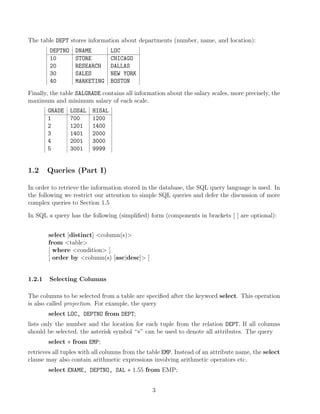 The table DEPT stores information about departments (number, name, and location):
DEPTNO DNAME LOC
10 STORE CHICAGO
20 RESEARCH DALLAS
30 SALES NEW YORK
40 MARKETING BOSTON
Finally, the table SALGRADE contains all information about the salary scales, more precisely, the
maximum and minimum salary of each scale.
GRADE LOSAL HISAL
1 700 1200
2 1201 1400
3 1401 2000
4 2001 3000
5 3001 9999
1.2 Queries (Part I)
In order to retrieve the information stored in the database, the SQL query language is used. In
the following we restrict our attention to simple SQL queries and defer the discussion of more
complex queries to Section 1.5
In SQL a query has the following (simpliﬁed) form (components in brackets [ ] are optional):
select [distinct] column(s)
from table
[ where condition ]
[ order by column(s) [asc|desc] ]
1.2.1 Selecting Columns
The columns to be selected from a table are speciﬁed after the keyword select. This operation
is also called projection. For example, the query
select LOC, DEPTNO from DEPT;
lists only the number and the location for each tuple from the relation DEPT. If all columns
should be selected, the asterisk symbol “∗” can be used to denote all attributes. The query
select ∗ from EMP;
retrieves all tuples with all columns from the table EMP. Instead of an attribute name, the select
clause may also contain arithmetic expressions involving arithmetic operators etc.
select ENAME, DEPTNO, SAL ∗ 1.55 from EMP;
3
 