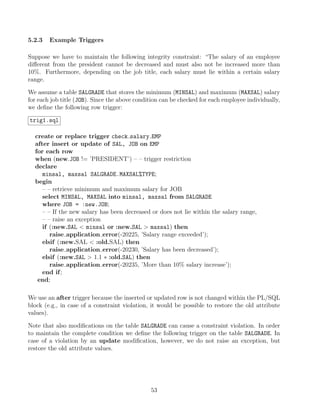 5.2.3 Example Triggers
Suppose we have to maintain the following integrity constraint: “The salary of an employee
diﬀerent from the president cannot be decreased and must also not be increased more than
10%. Furthermore, depending on the job title, each salary must lie within a certain salary
range.
We assume a table SALGRADE that stores the minimum (MINSAL) and maximum (MAXSAL) salary
for each job title (JOB). Since the above condition can be checked for each employee individually,
we deﬁne the following row trigger:
trig1.sql
create or replace trigger check salary EMP
after insert or update of SAL, JOB on EMP
for each row
when (new.JOB != ’PRESIDENT’) – – trigger restriction
declare
minsal, maxsal SALGRADE.MAXSAL%TYPE;
begin
– – retrieve minimum and maximum salary for JOB
select MINSAL, MAXSAL into minsal, maxsal from SALGRADE
where JOB = :new.JOB;
– – If the new salary has been decreased or does not lie within the salary range,
– – raise an exception
if (:new.SAL  minsal or :new.SAL  maxsal) then
raise application error(-20225, ’Salary range exceeded’);
elsif (:new.SAL  :old.SAL) then
raise application error(-20230, ’Salary has been decreased’);
elsif (:new.SAL  1.1 ∗ :old.SAL) then
raise application error(-20235, ’More than 10% salary increase’);
end if;
end;
We use an after trigger because the inserted or updated row is not changed within the PL/SQL
block (e.g., in case of a constraint violation, it would be possible to restore the old attribute
values).
Note that also modiﬁcations on the table SALGRADE can cause a constraint violation. In order
to maintain the complete condition we deﬁne the following trigger on the table SALGRADE. In
case of a violation by an update modiﬁcation, however, we do not raise an exception, but
restore the old attribute values.
53
 