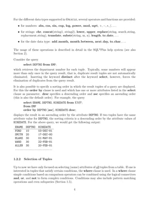For the diﬀerent data types supported in Oracle, several operators and functions are provided:
• for numbers: abs, cos, sin, exp, log, power, mod, sqrt, +, −, ∗, /, . . .
• for strings: chr, concat(string1, string2), lower, upper, replace(string, search string,
replacement string), translate, substr(string, m, n), length, to date, . . .
• for the date data type: add month, month between, next day, to char, . . .
The usage of these operations is described in detail in the SQL*Plus help system (see also
Section 2).
Consider the query
select DEPTNO from EMP;
which retrieves the department number for each tuple. Typically, some numbers will appear
more than only once in the query result, that is, duplicate result tuples are not automatically
eliminated. Inserting the keyword distinct after the keyword select, however, forces the
elimination of duplicates from the query result.
It is also possible to specify a sorting order in which the result tuples of a query are displayed.
For this the order by clause is used and which has one or more attributes listed in the select
clause as parameter. desc speciﬁes a descending order and asc speciﬁes an ascending order
(this is also the default order). For example, the query
select ENAME, DEPTNO, HIREDATE from EMP;
from EMP
order by DEPTNO [asc], HIREDATE desc;
displays the result in an ascending order by the attribute DEPTNO. If two tuples have the same
attribute value for DEPTNO, the sorting criteria is a descending order by the attribute values of
HIREDATE. For the above query, we would get the following output:
ENAME DEPTNO HIREDATE
FORD 10 03-DEC-81
SMITH 20 17-DEC-80
BLAKE 30 01-MAY-81
WARD 30 22-FEB-81
ALLEN 30 20-FEB-81
...........................
1.2.2 Selection of Tuples
Up to now we have only focused on selecting (some) attributes of all tuples from a table. If one is
interested in tuples that satisfy certain conditions, the where clause is used. In a where clause
simple conditions based on comparison operators can be combined using the logical connectives
and, or, and not to form complex conditions. Conditions may also include pattern matching
operations and even subqueries (Section 1.5).
4
 