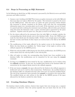 6.4 Steps in Processing an SQL Statement
In the following we sketch how an SQL statement is processed by the Oracle server and which
processes and buﬀers involved.
1. Assume a user (working with SQL*Plus) issues an update statement on the table TAB such
that more than one tuple is aﬀected by the update. The statement is passed to the server
by the USER process. Then the server (or rather the query processor) checks whether
this statement is already contained in the library cache such that the corresponding
information (parse tree, execution plan) can be used. If the statement can not be found,
it is parsed and after verifying the statement (user privileges, aﬀected tables and columns)
using data from the dictionary cache, a query execution plan is generated by the query
optimizer. Together with the parse tree, this plan is stored in the library cache.
2. For the objects aﬀected by the statement (here the table TAB) it is checked, whether the
corresponding data blocks already exist in the database buﬀer. If not, the USER process
reads the data blocks into the database buﬀer. If there is not enough space in the buﬀer,
the least recently used blocks of other objects are written back to the disk by the DBWR
process.
3. The modiﬁcations of the tuples aﬀected by the update occurs in the database buﬀer.
Before the data blocks are modiﬁed, the “before image” of the tuples is written to the
rollback segments by the DBWR process.
4. While the redo-log buﬀer is ﬁlled during the data block modiﬁcations, the LGWR process
writes entries from the redo-log buﬀer to the redo-log ﬁles.
5. After all tuples (or rather the corresponding data blocks) have been modiﬁed in the
database buﬀer, the modiﬁcations can be committed by the user using the commit
command.
6. As long as no commit has been issued by the user, modiﬁcations can be undone using
the rollback statement. In this case, the modiﬁed data blocks in the database buﬀer are
overwritten by the original blocks stored in the rollback segments.
7. If the user issues a commit, the space allocated for the blocks in the rollback segments is
deallocated and can be used by other transactions. Furthermore, the modiﬁed blocks in
the database buﬀer are unlocked such that other users now can read the modiﬁed blocks.
The end of the transaction (more precisely the commit) is recorded in the redo-log ﬁles.
The modiﬁed blocks are only written to the disk by the DBWR process if the space
allocated for the blocks is needed for other blocks.
6.5 Creating Database Objects
For database objects (tables, indexes, clusters) that require their own storage area, a segment
in a tablespace is allocated. Since the system typically does not know what the size of the
63
 