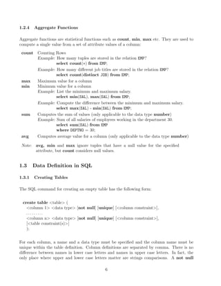 1.2.4 Aggregate Functions
Aggregate functions are statistical functions such as count, min, max etc. They are used to
compute a single value from a set of attribute values of a column:
count Counting Rows
Example: How many tuples are stored in the relation EMP?
select count(∗) from EMP;
Example: How many diﬀerent job titles are stored in the relation EMP?
select count(distinct JOB) from EMP;
max Maximum value for a column
min Minimum value for a column
Example: List the minimum and maximum salary.
select min(SAL), max(SAL) from EMP;
Example: Compute the diﬀerence between the minimum and maximum salary.
select max(SAL) - min(SAL) from EMP;
sum Computes the sum of values (only applicable to the data type number)
Example: Sum of all salaries of employees working in the department 30.
select sum(SAL) from EMP
where DEPTNO = 30;
avg Computes average value for a column (only applicable to the data type number)
Note: avg, min and max ignore tuples that have a null value for the speciﬁed
attribute, but count considers null values.
1.3 Data Deﬁnition in SQL
1.3.1 Creating Tables
The SQL command for creating an empty table has the following form:
create table table (
column 1 data type [not null] [unique] [column constraint],
. . . . . . . . .
column n data type [not null] [unique] [column constraint],
[table constraint(s)]
);
For each column, a name and a data type must be speciﬁed and the column name must be
unique within the table deﬁnition. Column deﬁnitions are separated by comma. There is no
diﬀerence between names in lower case letters and names in upper case letters. In fact, the
only place where upper and lower case letters matter are strings comparisons. A not null
6
 