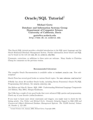 Oracle/SQL Tutorial1
Michael Gertz
Database and Information Systems Group
Department of Computer Science
University of California, Davis
gertz@cs.ucdavis.edu
http://www.db.cs.ucdavis.edu
This Oracle/SQL tutorial provides a detailed introduction to the SQL query language and the
Oracle Relational Database Management System. Further information about Oracle and SQL
can be found on the web site www.db.cs.ucdavis.edu/dbs.
Comments, corrections, or additions to these notes are welcome. Many thanks to Christina
Chung for comments on the previous version.
Recommended Literature
The complete Oracle Documentation is available online at technet.oracle.com. Free sub-
scription!
Oracle Press has several good books on various Oracle topics. See www.osborne.com/oracle/
O’Reilly has about 30 excellent Oracle books, including Steven Feuerstein’s Oracle PL/SQL
Programming (3rd edition). See oracle.oreilly.com.
Jim Melton and Alan R. Simon: SQL: 1999 - Understanding Relational Language Components
(1st Edition, May 2001), Morgan Kaufmann.
Jim Celko has a couple of very good books that cover advanced SQL queries and programming.
Check any of your favorite (online)bookstore.
If you want to know more about constraints and triggers, you might want to check the fol-
lowing article: Can T¨urker and Michael Gertz: Semantic Integrity Support in SQL:1999 and
Commercial (Object-)Relational Database Management Systems. The VLDB Journal, Volume
10, Number 4, 241-269.
1
revised Version 1.01, January 2000, Michael Gertz, Copyright 2000.
 