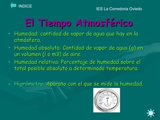 El Tiempo Atmosférico Humedad: cantidad de vapor de agua que hay en la atmósfera. Humedad absoluta: Cantidad de vapor de agua (g) en un volumen (l o m3) de aire. Humedad relativa: Porcentaje de humedad sobre el total posible absoluto a determinada temperatura. Higrómetro : Aparato con el que se mide la humedad. IES La Corredoria Oviedo INDICE 
