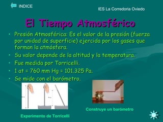 El Tiempo Atmosférico Presión Atmosférica: Es el valor de la presión (fuerza por unidad de superficie) ejercida por los gases que forman la atmósfera. Su valor depende de la altitud y la temperatura. Fue medida por Torricelli. 1 at = 760 mm Hg = 101.325 Pa. Se mide con el barómetro.  IES La Corredoria Oviedo INDICE Construye un barómetro Experimento de Torricelli 