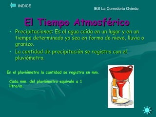 El Tiempo Atmosférico Precipitaciones: Es el agua caída en un lugar y en un tiempo determinado ya sea en forma de nieve, lluvia o granizo. La cantidad de precipitación se registra con el pluviómetro. IES La Corredoria Oviedo INDICE En el pluviómetro la cantidad se registra en mm. Cada mm. del pluviómetro equivale a 1 litro/m. 