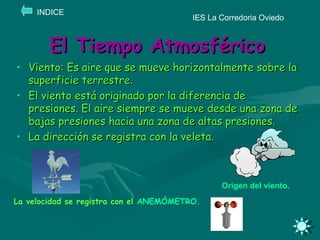 El Tiempo Atmosférico Viento: Es aire que se mueve horizontalmente sobre la superficie terrestre. El viento está originado por la diferencia de presiones. El aire siempre se mueve desde una zona de bajas presiones hacia una zona de altas presiones. La dirección se registra con la veleta. IES La Corredoria Oviedo INDICE Origen del viento. La velocidad se registra con el  ANEMÓMETRO . 