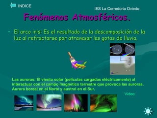 Fenómenos Atmosféricos. El arco iris: Es el resultado de la descomposición de la luz al refractarse por atravesar las gotas de lluvia. IES La Corredoria Oviedo INDICE Las auroras: El viento solar (películas cargadas eléctricamente) al interactuar con el campo magnético terrestre que provoca las auroras. Aurora boreal en el Norte y austral en el Sur.  Video 