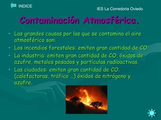 Contaminación Atmosférica. Las grandes causas por las que se contamina el aire atmosférico son: Los incendios forestales: emiten gran cantidad de CO La industria: emiten gran cantidad de CO, óxidos de azufre, metales pesados y partículas radioactivas. Las ciudades: emiten gran cantidad de CO. (calefactoras, tráfico …) óxidos de nitrógeno y azufre. IES La Corredoria Oviedo INDICE 