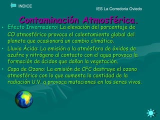 Contaminación Atmosférica. Efecto Invernadero : La elevación del porcentaje de CO atmosférico provoca el calentamiento global del planeta que ocasionará un cambio climático. Lluvia Ácida: La emisión a la atmósfera de óxidos de azufre y nitrógeno al contacto con el agua provoca la formación de ácidos que dañan la vegetación. Capa de Ozono: La emisión de CFC destruye el ozono atmosférico con lo que aumenta la cantidad de la radiación U.V. q provoca mutaciones en los seres vivos.   IES La Corredoria Oviedo INDICE 