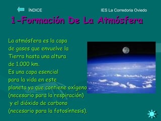 1-Formación De La Atmósfera La atmósfera es la capa  de gases que envuelve la  Tierra hasta una altura  de 1.000 km. Es una capa esencial  para la vida en este  planeta ya que contiene oxígeno  (necesario para la respiración) y el dióxido de carbono  (necesario para la fotosíntesis). IES La Corredoria Oviedo ÍNDICE  