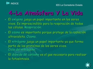 4-La Atmósfera Y La Vida El  oxígeno  juega un papel importante en los seres vivos. Es imprescindible para la respiración de todas las células.  Respiración. El  ozono  es importante porque protege de la radiación ultravioleta.  Ozono. El  nitrógeno  juega un papel importante ya que forma parte de las proteínas de los seres vivos.  Ciclo del nitrógeno.  El  dióxido de carbono  es el gas necesario para realizar la fotosíntesis. IES La Corredoria Oviedo INDICE 