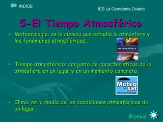 5-El Tiempo Atmosférico Meteorología: es la ciencia que estudia la atmósfera y los fenómenos atmosféricos. Tiempo atmosférico: conjunto de características de la atmósfera en un lugar y en un momento concreto. Clima: es la media de las condiciones atmosféricas de un lugar. Biomas IES La Corredoria Oviedo INDICE 