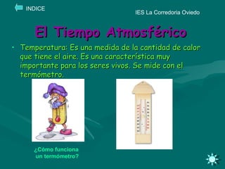 El Tiempo Atmosférico Temperatura: Es una medida de la cantidad de calor que tiene el aire. Es una característica muy importante para los seres vivos. Se mide con el termómetro. IES La Corredoria Oviedo INDICE ¿Cómo funciona   un termómetro? 