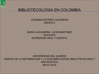 BIBLIOTECOLOGIA EN COLOMBIA JOHANNA BOTERO CALDERON GRUPO 5 UNIVERSIDAD DEL QUINDIO CIENCIA DE LA INFORMACION Y LA DOCUMENTACION, BIBLIOTECOLOGIA Y ARCHIVISTICA MAYO 2010 MARIA ALEXANDRA  LEON MARTINEZ DOCENTE EXPRESION ORAL Y ESCRITA 