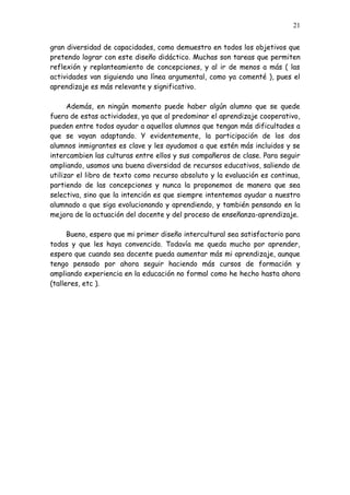 21


gran diversidad de capacidades, como demuestro en todos los objetivos que
pretendo lograr con este diseño didáctico. Muchas son tareas que permiten
reflexión y replanteamiento de concepciones, y al ir de menos a más ( las
actividades van siguiendo una línea argumental, como ya comenté ), pues el
aprendizaje es más relevante y significativo.

      Además, en ningún momento puede haber algún alumno que se quede
fuera de estas actividades, ya que al predominar el aprendizaje cooperativo,
pueden entre todos ayudar a aquellos alumnos que tengan más dificultades a
que se vayan adaptando. Y evidentemente, la participación de los dos
alumnos inmigrantes es clave y les ayudamos a que estén más incluidos y se
intercambien las culturas entre ellos y sus compañeros de clase. Para seguir
ampliando, usamos una buena diversidad de recursos educativos, saliendo de
utilizar el libro de texto como recurso absoluto y la evaluación es continua,
partiendo de las concepciones y nunca la proponemos de manera que sea
selectiva, sino que la intención es que siempre intentemos ayudar a nuestro
alumnado a que siga evolucionando y aprendiendo, y también pensando en la
mejora de la actuación del docente y del proceso de enseñanza-aprendizaje.

      Bueno, espero que mi primer diseño intercultural sea satisfactorio para
todos y que les haya convencido. Todavía me queda mucho por aprender,
espero que cuando sea docente pueda aumentar más mi aprendizaje, aunque
tengo pensado por ahora seguir haciendo más cursos de formación y
ampliando experiencia en la educación no formal como he hecho hasta ahora
(talleres, etc ).
 