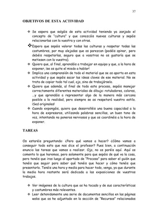 37


OBJETIVOS DE ESTA ACTIVIDAD

    Se espera que salgáis de esta actividad teniendo ya zanjado el
     concepto de “cultura” y que conozcáis nuevas culturas y sepáis
     relacionarlas con la vuestra y con otras.
   Espero      que sepáis valorar todas las culturas y respetar todas las
       costumbres, por muy alejadas que os parezcan (podéis opinar, pero
       debéis respetarlas, seguro que a vosotros no os gustaría que se
       metiesen con la vuestra).
      Quiero que, al final, aprendáis a trabajar en equipo y que, a la hora de
       exponer, ¡se os quite el miedo a hablar!
      Implica una comprensión de todo el material que se os aporta en esta
       actividad y que sepáis sacar las ideas claves de ese material. No se
       trata de copiar todo tal cual, ojo, sino de trabajárselo.
      Quiero que además, al final de todo este proceso, sepáis manejar
       correctamente diferentes materiales de dibujo: rotuladores, colores,
       ...y que aprendáis a representar algo de la manera más cercana
       posible a la realidad, pero siempre se os respetará vuestro estilo.
       ¡Sed originales!
      Cuando expongáis, quiero que desarrolléis una buena capacidad a la
       hora de expresaros, utilizando palabras sencillas, un buen tono de
       voz, intentando no poneros nerviosos y que os coordinéis a la hora de
       exponer.

TAREAS

Os estaréis preguntando: ¿Pero qué vamos a hacer? ¿Cómo vamos a
conseguir todo esto que nos dice el profesor? Pues bien, a continuación
enuncio las tareas que vamos a realizar. Ojo, no os paréis aquí. Aquí os
comento lo que haremos, pero solamente para que sepáis de qué va la cosa,
pero tenéis que iros luego al apartado de “Proceso” para saber el guión que
tenéis que seguir para saber qué tenéis que hacer y cómo tenéis que
presentarlo. Tenéis una hora y media para hacer todo, venga, ya que durante
la media hora restante será dedicada a las exposiciones de vuestros
trabajos.

    Ver imágenes de la cultura que os ha tocado y de sus características
     y costumbres más relevantes.
    Leer detenidamente una serie de documentos sencillos en las páginas
     webs que os he adjuntado en la sección de “Recursos” relacionados
 