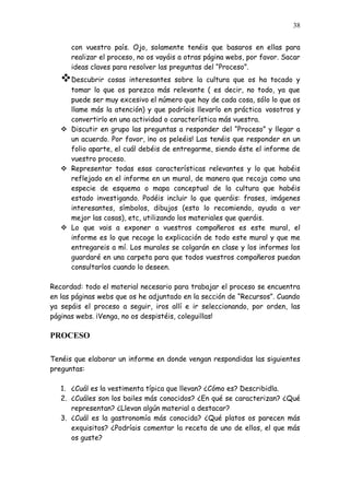 38


      con vuestro país. Ojo, solamente tenéis que basaros en ellas para
      realizar el proceso, no os vayáis a otras página webs, por favor. Sacar
      ideas claves para resolver las preguntas del “Proceso”.
   Descubrir   cosas interesantes sobre la cultura que os ha tocado y
     tomar lo que os parezca más relevante ( es decir, no todo, ya que
     puede ser muy excesivo el número que hay de cada cosa, sólo lo que os
     llame más la atención) y que podríais llevarlo en práctica vosotros y
     convertirlo en una actividad o característica más vuestra.
    Discutir en grupo las preguntas a responder del “Proceso” y llegar a
     un acuerdo. Por favor, ¡no os peleéis! Las tenéis que responder en un
     folio aparte, el cuál debéis de entregarme, siendo éste el informe de
     vuestro proceso.
    Representar todas esas características relevantes y lo que habéis
     reflejado en el informe en un mural, de manera que recoja como una
     especie de esquema o mapa conceptual de la cultura que habéis
     estado investigando. Podéis incluir lo que queráis: frases, imágenes
     interesantes, símbolos, dibujos (esto lo recomiendo, ayuda a ver
     mejor las cosas), etc, utilizando los materiales que queráis.
    Lo que vais a exponer a vuestros compañeros es este mural, el
     informe es lo que recoge la explicación de todo este mural y que me
     entregareis a mí. Los murales se colgarán en clase y los informes los
     guardaré en una carpeta para que todos vuestros compañeros puedan
     consultarlos cuando lo deseen.

Recordad: todo el material necesario para trabajar el proceso se encuentra
en las páginas webs que os he adjuntado en la sección de “Recursos”. Cuando
ya sepáis el proceso a seguir, iros allí e ir seleccionando, por orden, las
páginas webs. ¡Venga, no os despistéis, coleguillas!

PROCESO

Tenéis que elaborar un informe en donde vengan respondidas las siguientes
preguntas:

   1. ¿Cuál es la vestimenta típica que llevan? ¿Cómo es? Describidla.
   2. ¿Cuáles son los bailes más conocidos? ¿En qué se caracterizan? ¿Qué
      representan? ¿Llevan algún material a destacar?
   3. ¿Cuál es la gastronomía más conocida? ¿Qué platos os parecen más
      exquisitos? ¿Podríais comentar la receta de uno de ellos, el que más
      os guste?
 