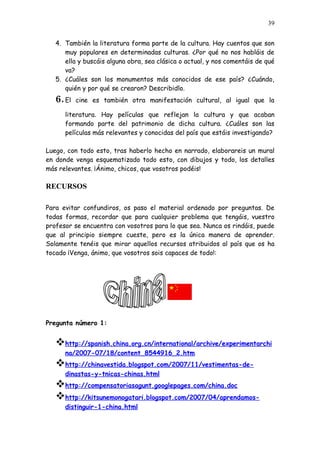 39


   4. También la literatura forma parte de la cultura. Hay cuentos que son
      muy populares en determinadas culturas. ¿Por qué no nos habláis de
      ella y buscáis alguna obra, sea clásica o actual, y nos comentáis de qué
      va?
   5. ¿Cuáles son los monumentos más conocidos de ese país? ¿Cuándo,
      quién y por qué se crearon? Describidlo.
   6. El   cine es también otra manifestación cultural, al igual que la

      literatura. Hay películas que reflejan la cultura y que acaban
      formando parte del patrimonio de dicha cultura. ¿Cuáles son las
      películas más relevantes y conocidas del país que estáis investigando?

Luego, con todo esto, tras haberlo hecho en narrado, elaborareis un mural
en donde venga esquematizado todo esto, con dibujos y todo, los detalles
más relevantes. ¡Ánimo, chicos, que vosotros podéis!

RECURSOS

Para evitar confundiros, os paso el material ordenado por preguntas. De
todas formas, recordar que para cualquier problema que tengáis, vuestro
profesor se encuentra con vosotros para lo que sea. Nunca os rindáis, puede
que al principio siempre cueste, pero es la única manera de aprender.
Solamente tenéis que mirar aquellos recursos atribuidos al país que os ha
tocado ¡Venga, ánimo, que vosotros sois capaces de todo!:




Pregunta número 1:


   http://spanish.china.org.cn/international/archive/experimentarchi
      na/2007-07/18/content_8544916_2.htm
   http://chinavestida.blogspot.com/2007/11/vestimentas-de-
      dinastas-y-tnicas-chinas.html
   http://compensatoriasagunt.googlepages.com/china.doc
   http://kitsunemonogatari.blogspot.com/2007/04/aprendamos-
      distinguir-1-china.html
 