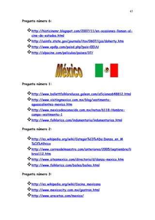 43


Pregunta número 6:


  http://histicinemr.blogspot.com/2007/11/en-ocasiones-llaman-al-
     cine-de-estados.html
  http://usinfo.state.gov/journals/itsv/0607/ijss/doherty.htm
  http://www.epdlp.com/paisd.php?pais=EEUU
  http://alpacine.com/peliculas/paises/37/




Pregunta número 1:


  http://www.ballettfolklorelucas.galeon.com/aficiones648812.html
  http://www.visitingmexico.com.mx/blog/vestimenta-
     aguascalientes-mexico.htm
  http://www.mexicodesconocido.com.mx/notas/6118-Hombre-
     campo-vestimenta-1
  http://www.folklorico.com/indumentaria/indumentarias.html
Pregunta número 2:


  http://es.wikipedia.org/wiki/Categor%C3%ADa:Danza_en_M
     %C3%A9xico
  http://www.correodelmaestro.com/anteriores/2005/septiembre/li
     bros112.htm
  http://www.sitesmexico.com/directorio/d/danza-mexico.htm
  http://www.folklorico.com/bailes/bailes.html
Pregunta número 3:


  http://es.wikipedia.org/wiki/Cocina_mexicana
  http://www.mexicocity.com.mx/gastron.html
  http://www.arecetas.com/mexico/
 