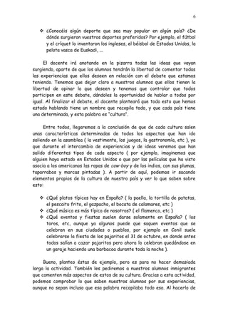 6


    ¿Conocéis algún deporte que sea muy popular en algún país? ¿De
     dónde surgieron vuestros deportes preferidos? Por ejemplo, el fútbol
     y el críquet lo inventaron los ingleses, el béisbol de Estados Unidos, la
     pelota vasca de Euskadi, ...

      El docente irá anotando en la pizarra todas las ideas que vayan
surgiendo, aparte de que los alumnos tendrán la libertad de comentar todas
las experiencias que ellos deseen en relación con el debate que estamos
teniendo. Tenemos que dejar claro a nuestros alumnos que ellos tienen la
libertad de opinar lo que deseen y tenemos que controlar que todos
participen en este debate, dándoles la oportunidad de hablar a todos por
igual. Al finalizar el debate, el docente planteará que todo esto que hemos
estado hablando tiene un nombre que recopila todo, y que cada país tiene
una determinada, y esta palabra es “cultura”.

     Entre todos, llegaremos a la conclusión de que de cada cultura salen
unas características determinadas de todos los aspectos que han ido
saliendo en la asamblea ( la vestimenta, los juegos, la gastronomía, etc ), ya
que durante el intercambio de experiencias y de ideas veremos que han
salido diferentes tipos de cada aspecto ( por ejemplo, imaginemos que
alguien haya estado en Estados Unidos o que por las películas que ha visto
asocia a los americanos las ropas de cow-boy y de los indios, con sus plumas,
taparrabos y marcas pintadas ). A partir de aquí, podemos ir sacando
elementos propios de la cultura de nuestro país y ver lo que saben sobre
esto:

    ¿Qué platos típicos hay en España? ( la paella, la tortilla de patatas,
     el pescaito frito, el gazpacho, el bocata de calamares, etc )
    ¿Qué música es más típica de nosotros? ( el flamenco, etc )
    ¿Qué eventos y fiestas suelen darse solamente en España? ( los
     toros, etc, aunque ya algunos puede que saquen eventos que se
     celebran en sus ciudades o pueblos, por ejemplo en Conil suele
     celebrarse la fiesta de los pajaritos el 31 de octubre, en donde antes
     todos salían a cazar pajaritos pero ahora lo celebran quedándose en
     un garaje haciendo una barbacoa durante toda la noche ).

     Bueno, planteo éstas de ejemplo, pero es para no hacer demasiada
larga la actividad. También les pediremos a nuestros alumnos inmigrantes
que comenten más aspectos de estos de su cultura. Gracias a esta actividad,
podemos comprobar lo que saben nuestros alumnos por sus experiencias,
aunque no sepan incluso que esa palabra recopilaba todo eso. Al hacerlo de
 