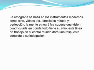 La etnografía se basa en los instrumentos modernos como cine, videos etc., amplia su mirada y perfección, la mente etnográfica supone una visión cuadriculada en donde todo tiene su sitio, esta línea de trabajo en el centro mundo dará una respuesta concreta a su indagación.