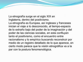 La etnografía surge en el siglo XIX en Inglaterra, dentro del positivismo.La etnografía es Europea, así ingleses y franceses inician el viaje a lo desconocido, al tiempo-espacio de lo extraño bajo del poder de la imaginación y del poder de las ciencias sociales, en esta confluyen tanto el positivismo, como el encuentro entre racionalismo y lo empírico buscando reconstruir por medio de un registro detallado de lo que aparece, en cierto modo parece que la visión etnográfica va a la par con la postura fenomenológica.