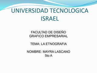 UNIVERSIDAD TECNOLOGICA ISRAEL FACULTAD DE DISEÑO GRAFICO EMPRESARIAL TEMA: LA ETNOGRAFIA NOMBRE: MAYRA LASCANO 5to A  