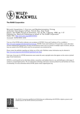 The RAND Corporation



Network Competition: I. Overview and Nondiscriminatory Pricing
Author(s): Jean-Jacques Laffont, Patrick Rey, Jean Tirole
Source: The RAND Journal of Economics, Vol. 29, No. 1 (Spring, 1998), pp. 1-37
Published by: Blackwell Publishing on behalf of The RAND Corporation
Stable URL: http://www.jstor.org/stable/2555814
Accessed: 10/05/2010 12:01

Your use of the JSTOR archive indicates your acceptance of JSTOR's Terms and Conditions of Use, available at
http://www.jstor.org/page/info/about/policies/terms.jsp. JSTOR's Terms and Conditions of Use provides, in part, that unless
you have obtained prior permission, you may not download an entire issue of a journal or multiple copies of articles, and you
may use content in the JSTOR archive only for your personal, non-commercial use.

Please contact the publisher regarding any further use of this work. Publisher contact information may be obtained at
http://www.jstor.org/action/showPublisher?publisherCode=black.

Each copy of any part of a JSTOR transmission must contain the same copyright notice that appears on the screen or printed
page of such transmission.

JSTOR is a not-for-profit service that helps scholars, researchers, and students discover, use, and build upon a wide range of
content in a trusted digital archive. We use information technology and tools to increase productivity and facilitate new forms
of scholarship. For more information about JSTOR, please contact support@jstor.org.




                The RAND Corporation and Blackwell Publishing are collaborating with JSTOR to digitize, preserve and
                extend access to The RAND Journal of Economics.




http://www.jstor.org
 