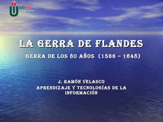 LA GERRA DE FLANDES   GERRA DE LOS 80 AÑOS  (1566 – 1648) J. Ramón Velasco Aprendizaje y tecnologías de la información 