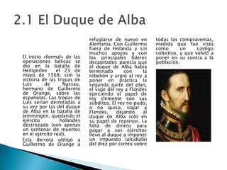     El inicio «formal» de las operaciones bélicas se dio en la batalla de Heiligerlee  el 23 de mayo de 1568, con la victoria de las tropas de Luis de Nassau, hermano de Guillermo de Orange, sobre las españolas. Las tropas de Luis serían derrotadas a su vez por las del duque de Alba en la batalla de Jemmingen, quedando el ejército holandés destrozado (con apenas un centenar de muertos en el ejército real).    Esta derrota obligó a Guillermo de Orange a refugiarse de nuevo en Alemania. Con Guillermo fuera de Holanda y sin muchos apoyos y con los principales líderes decapitados parecía que el duque de Alba había terminado con la rebelión y urgió al rey a poner en práctica la segunda parte del plan, el viaje del rey a Flandes ejerciendo el papel de rey clemente con sus súbditos. El rey no pudo, o no quiso, viajar a Flandes, dejando al duque de Alba solo en su papel de represor. La falta de dinero para pagar a sus ejércitos llevó al duque a imponer un impuesto (alcabala) del diez por ciento sobre todas las compraventas, medida que fue vista como un castigo colectivo, y que volvió a poner en su contra a la población.2.1 El Duque de Alba    