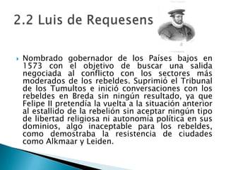 Nombrado gobernador de los Países bajos en 1573 con el objetivo de buscar una salida negociada al conflicto con los sectores más moderados de los rebeldes. Suprimió el Tribunal de los Tumultos e inició conversaciones con los rebeldes en Breda sin ningún resultado, ya que Felipe II pretendía la vuelta a la situación anterior al estallido de la rebelión sin aceptar ningún tipo de libertad religiosa ni autonomía política en sus dominios, algo inaceptable para los rebeldes, como demostraba la resistencia de ciudades como Alkmaar y Leiden.2.2 Luis de Requesens