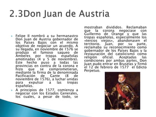 Felipe II nombró a su hermanastro Don Juan de Austriagobernador de los Países Bajos con el mismo objetivo de negociar un acuerdo. A su llegada, en noviembre de 1576 se produjo el famoso saqueo de Amberespor tropas españolas amotinadas (4 y 5 de noviembre). Este hecho puso a todas las provincias en contra de la corona e hizo que se comprometieran, mediante la firma de la denominada Pacificación de Gante (8 de noviembre de 1576), a luchar unidas para expulsar a las tropas españolas.A principios de 1577, comienza a negociar con los Estados Generales, los cuales, a pesar de todo, se mostraban divididos. Reclamaban que la corona negociase con Guillermo de Orange y que las tropas españolas, especialmente los «tercios viejos», abandonasen el territorio. Juan, por su parte, reclamaba su reconocimiento como gobernador de los Países Bajos y la restauración del catolicismo como religión oficial. Aceptadas las condiciones por ambas partes, Don Juan pudo entrar en Bruselas y firmó el 12 de febrerode 1577  el Edicto Perpetuo.2.3Don Juan de Austria 