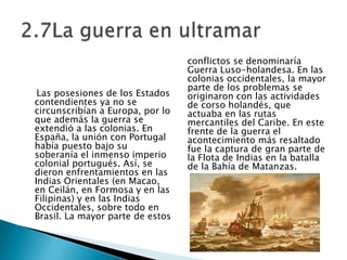     Las posesiones de los Estados contendientes ya no se circunscribían a Europa, por lo que además la guerra se extendió a las colonias. En España, la unión con Portugal había puesto bajo susoberanía el inmenso imperio colonial portugués. Así, se dieron enfrentamientos en las Indias Orientales (en Macao, en Ceilán, en Formosa y en las Filipinas) y en las Indias Occidentales, sobre todo en Brasil. La mayor parte de estos conflictos se denominaría Guerra Luso-holandesa. En las colonias occidentales, la mayor parte de los problemas se originaron con las actividades de corso holandés, que actuaba en las rutas mercantiles del Caribe. En este frente de la guerra el acontecimiento más resaltado fue la captura de gran parte de la Flota de Indias en la batalla de la Bahía de Matanzas.2.7La guerra en ultramar