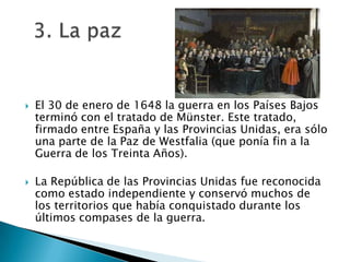 El 30 de enero de 1648 la guerra en los Países Bajos terminó con el tratado de Münster. Este tratado, firmado entre España y las Provincias Unidas, era sólo una parte de la Paz de Westfalia (que ponía fin a la Guerra de los Treinta Años).La República de las Provincias Unidas fue reconocida como estado independiente y conservó muchos de los territorios que había conquistado durante los últimos compases de la guerra.  3. La paz         