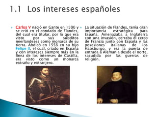 Carlos V nació en Gante en 1500 y se crió en el condado de Flandes, del cual era titular, por lo que era visto por sus súbditos neerlandeses como monarca de su tierra. Abdicó en 1556 en su hijo Felipe II, el cual, criado en España y con intereses siempre más en la línea de los intereses de Castilla, era visto como un monarca extraño y extranjero. La situación de Flandes, tenía gran importancia estratégica para España. Amenazaba a Inglaterra con una invasión, cerraba el cerco de Francia junto con España y las posesiones italianas de los Habsburgo, y era la puerta de entrada a Alemania desde el norte, sacudida por las guerras de religión.1.1  Los intereses españoles