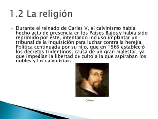 Durante el reinado de Carlos V, el calvinismo había hecho acto de presencia en los Países Bajos y había sido reprimido por éste, intentando incluso implantar un tribunal de la Inquisición para luchar contra la herejía. Política continuada por su hijo, que en 1565 estableció los decretos tridentinos, causa de un gran malestar, ya que impedían la libertad de culto a la que aspiraban los nobles y los calvinistas. Calvino1.2 La religión