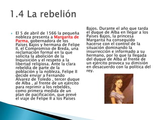 El 5 de abril de 1566 la pequeña nobleza presenta a Margarita de Parma,gobernadora de los Países Bajos y hermana de Felipe II, el Compromiso de Breda, una reclamación formal en la que solicita la abolición de la Inquisicióny el respeto a la libertad religiosa. Ante la clara rebeldía de parte de la población y la nobleza, Felipe II decide enviar a Fernando Álvarez de Toledo , tercer duque de Alba , al frente de un ejército para reprimir a los rebeldes, como primera medida de un plan de pacificación, que prevé el viaje de Felipe II a los Países Bajos. Durante el año que tarda el duque de Alba en llegar a los Países Bajos, la princesa Margarita ha conseguido hacerse con el control de la situación dominando la insurrección e informado a su hermano, por lo que la llegada del duque de Alba al frente de un ejército provoca su dimisión en desacuerdo con la política del rey. 1.4 La rebelión