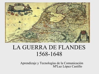 LA GUERRA DE FLANDES 1568-1648 Aprendizaje y Tecnologías de la Comunicación MªLuz López Castillo   