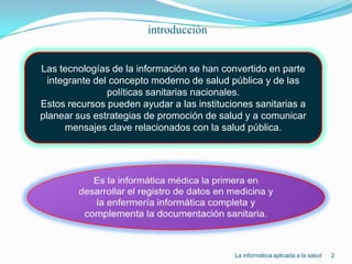 introducción2Las tecnologías de la información se han convertido en parte integrante del concepto moderno de salud pública y de las políticas sanitarias nacionales.Estos recursos pueden ayudar a las instituciones sanitarias a planear sus estrategias de promoción de salud y a comunicar mensajes clave relacionados con la salud pública.jjjjjjEs la informática médica la primera en desarrollar el registro de datos en medicina y la enfermería informática completa y complementa la documentación sanitaria.La informática aplicada a la salud