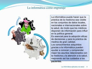La informática como engranaje4La informática puede hacer que la práctica de la medicina sea visible en los conjuntos de datos locales, nacionales e internacionales sobre la salud, de modo que los médicos disponen de información para influir en la política general.Es esencial para la adopción eficaz de decisiones y para la práctica de medina de gran calidad.Los conocimientos adquiridos gracias a la informática pueden ayudar a conocer y comprender mejor los asuntos relacionados con la medicina y la atención a la salud, mejorando así los cuidados a los pacientes.La informática aplicada a la salud