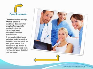 ConclusionesLa era electrónica del siglo XXI nos  ofrece la posibilidad de desarrollar una plataforma para la prestación de unos cuidados de salud desconocidos hasta nuestros días.El personal médico ha de participar en los adelantos de la informática e influir en ellos, para ayudar a las poblaciones del mundo a alcanzar unos niveles cada vez más elevados de salud y de bienestar.La informática aplicada a la salud8
