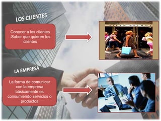 LOS CLIENTES Conocer a los clientes.Saber que quieren los clientesLA EMPRESA La forma de comunicar con la empresa básicamente es consumiendo servicios o productos