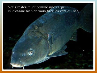 Vous restez muet comme une carpe.  Elle essaie bien de vous tirer les vers du nez,  